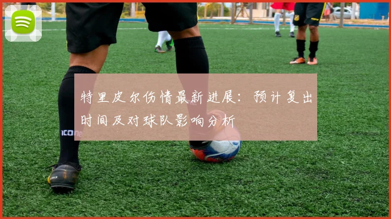 特里皮尔伤情最新进展：预计复出时间及对球队影响分析