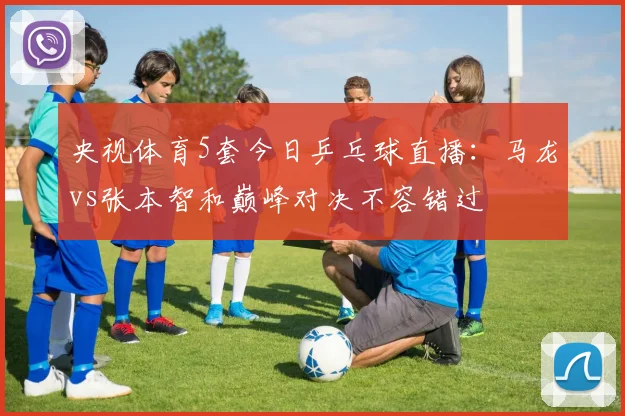 央视体育5套今日乒乓球直播：马龙vs张本智和巅峰对决不容错过