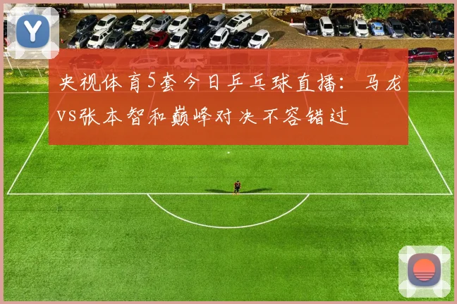 央视体育5套今日乒乓球直播：马龙vs张本智和巅峰对决不容错过