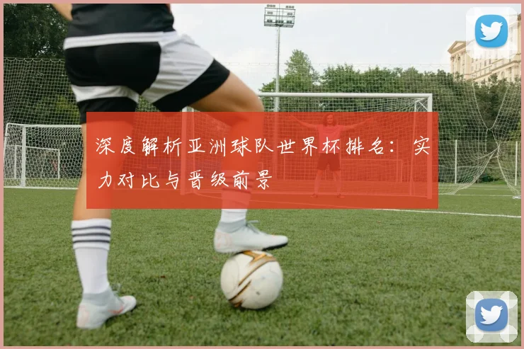 深度解析亚洲球队世界杯排名：实力对比与晋级前景