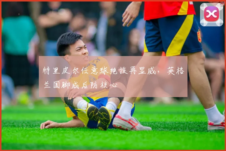 特里皮尔任意球绝技再显威，英格兰国脚成后防核心
