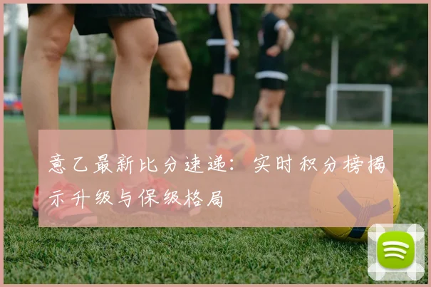 意乙最新比分速递：实时积分榜揭示升级与保级格局